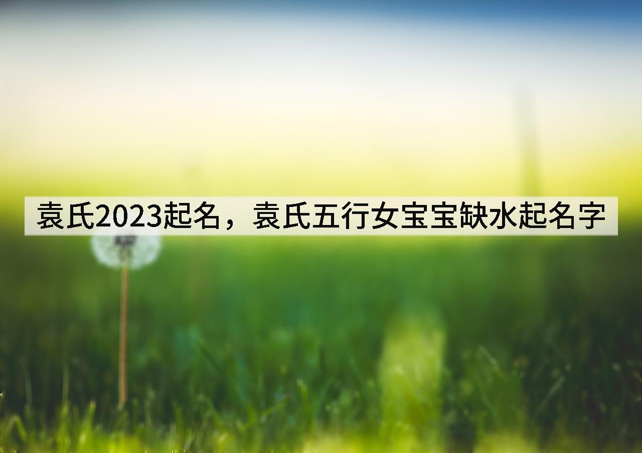 袁氏2023起名,袁氏五行女宝宝缺水起名字